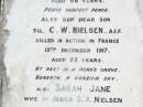 James C.A. NIELSEN, husband,
died 29 Nov 1916 aged 66 years;
C.W. NIELSEN, son,
killed in action France 19 Dec 1917 aged 25 years;
Sarah Jane, wife of James C.A. NIELSEN,
died 19 Feb 1934 aged 73 years;
May Josephine CARR (nee NIELSEN), daughter,
born 25-8-1899 died 2-10-1982;
Forest Hill Cemetery, Laidley Shire