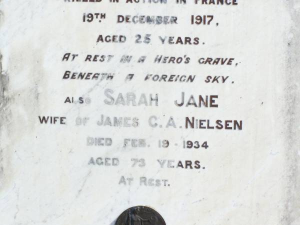 James C.A. NIELSEN, husband,  | died 29 Nov 1916 aged 66 years;  | C.W. NIELSEN, son,  | killed in action France 19 Dec 1917 aged 25 years;  | Sarah Jane, wife of James C.A. NIELSEN,  | died 19 Feb 1934 aged 73 years;  | May Josephine CARR (nee NIELSEN), daughter,  | born 25-8-1899 died 2-10-1982;  | Forest Hill Cemetery, Laidley Shire  | 