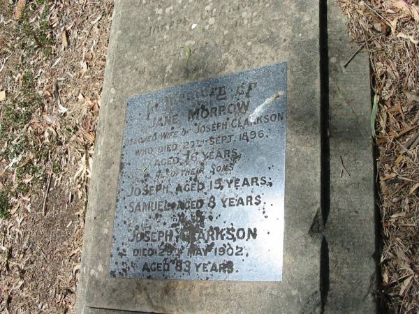 Jane Morrow  | wife of Joseph CLARKSON  | who died 27th Sept 1896  | aged 76 years  | Also their sons  | Joseph aged 15 years  | Samuel aged 8 years 9 months  | Also Joseph CLARKSON  | died 29th May 1902  | aged 83 years  | Francis Look-out burial ground, Corinda, Brisbane  | 