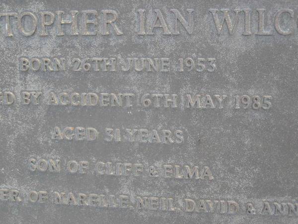 Christopher Ian WILCOX,  | born 26 June 1953  | died by accident 6 May 1985 aged 31 years,  | son of Cliff & Elma,  | brother of Narelle, Neil, David & Anne;  | Gheerulla cemetery, Maroochy Shire  | 