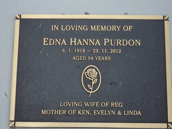 Edna Hanna PURDON  | b: 6 Jan 1918  | d: 23 Nov 2012  | aged 94  | Wife of Reg (Reginald)  | Mother of Ken, Evelyn and Linda  |   | R.W. PURDON,  | died 12 June 2002 aged 89 years,  | husband of Edna,  | father of Ken, Evelyn & Linda;  | Gheerulla cemetery, Maroochy Shire  |   | 