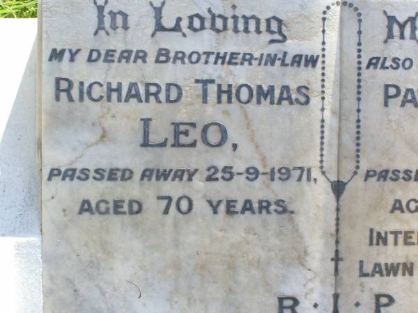 Richard Thomas LEO, brother-in-law,  | died 25-9-1971 aged 70 years;  | Patrick David LEO, husban,  | died 4-5-1977 aged 72 years  | interred Mt Gravatt Lawn Cemetery;  | Christina LEO,  | mother grandmother great-grandmother,  | wife of Patrick David LEO,  | died 8-10-91 aged 83 years  | interred Mt Gravatt Lawn Cemetery;  | David John LEO, son of David & Christina,  | born 18 Dec 1939 died 19 Dec 1999 aged 60 years;  | Gleneagle Catholic cemetery, Beaudesert Shire  | 