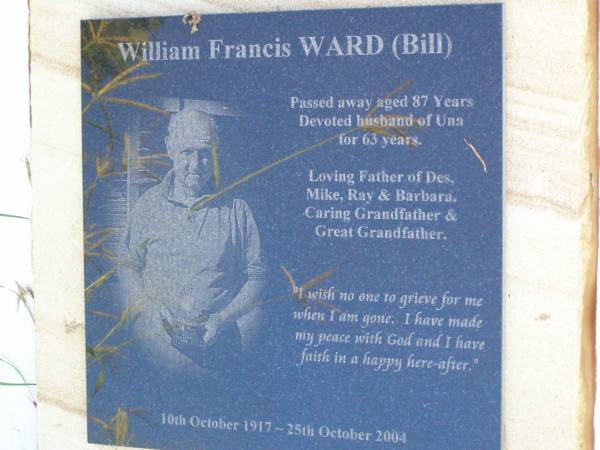 William Francis (Bill) WARD,  | 10 Oct 1917 - 25 Oct 2004 aged 87 years,  | husband of Una for 63 years,  | father of Des, Mike, Ray & Barbara,  | grandfather great-grandfather;  | Gleneagle Catholic cemetery, Beaudesert Shire  | 