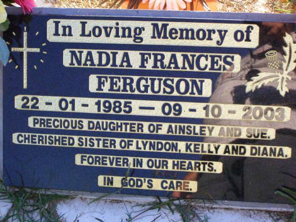Nadia Frances FERGUSON,  | 22-1-1985 - 9-10-2003,  | daughter of Ainsley & Sue,  | sister of Lyndon, Kelly & Diana;  | Gleneagle Catholic cemetery, Beaudesert Shire  | 
