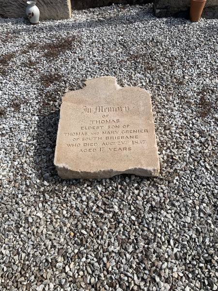 Thomas GRENIER  | d: 25 Aug 1857, aged 17  | eldest son of Thomas and Mary GRENIER  |   | research notes: Family were living in South Brisbane when son Thomas died. Buried in North Brisbane cemetery at Paddington. When that cemetery converted to be athletics ground (Lang Park), headstones were dumped in Toowong Cemetery as landfill. Recent volunteer project at Toowong is digging them up and this one was taken out to God222s Acre to be put in plot with his parents  |   | God's Acre cemetery, Archerfield, Brisbane 00  | 