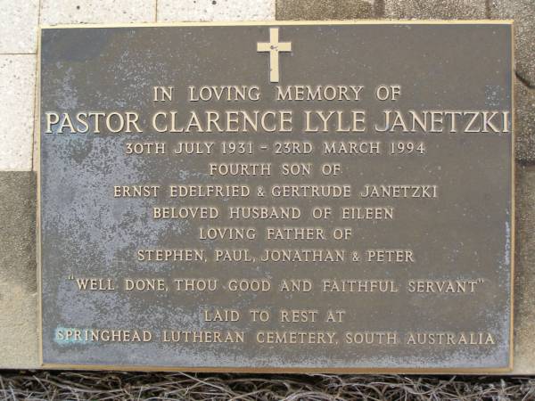 Ernst E. JANETZKI,  | husband father,  | died 7 July 1959 aged 64 years;  | Gertrude JANETZKI,  | mother,  | died 10 June 1983 aged 89 years;  | Pastor Clarence Lyle JANETZKI,  | 30 July 1931 - 23 March 1994,  | fourth son of Ernst Edelfried & Gertrude JANETZKI,  | husband of Eileen,  | father of Stephen, Paul, Jonathan & Peter,  | buried Springhead Lutheran cemetery, South Australia;  | Greenwood St Pauls Lutheran cemetery, Rosalie Shire  | 
