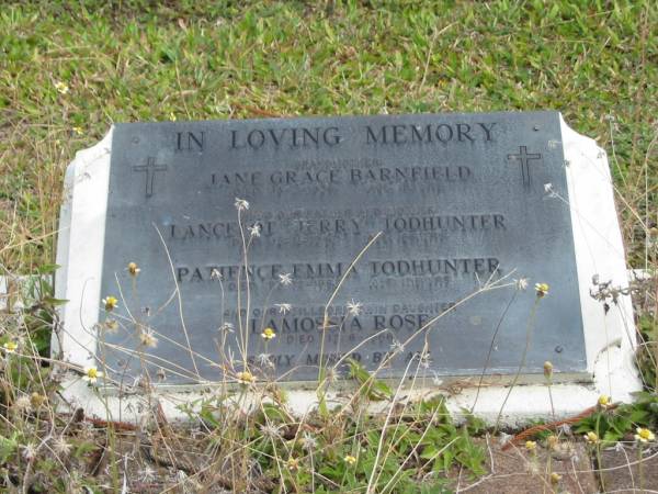 grandmother  | Jane Grace BARNFIELD  | 13-4-1936  | age 81 yrs  |   |   | father and mother  | Lancelot Jerry TODHUNTER  | 13-11-1947  | aged 66 yrs  |   | Patience Emma TODHUNTER  | 23-12-1987  | aged 82 yrs  |   | stillborn twin daughter  | Lamossia Rose  | 17-8-1966  |   | St Matthew's (Anglican) Grovely, Brisbane  | 
