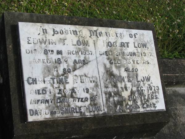 Edwin T LOW  | 8 Mar 1937  | aged 18  |   | Christine R LOW  | died 13 May 1953  | infant daughter of David and Shirley LOW  |   | Robert LOW  | 21 Jun 1967  | aged 76  |   | Annie LOW  | 3 Dec 1973  | aged 80  |   | St Matthew's (Anglican) Grovely, Brisbane  | 
