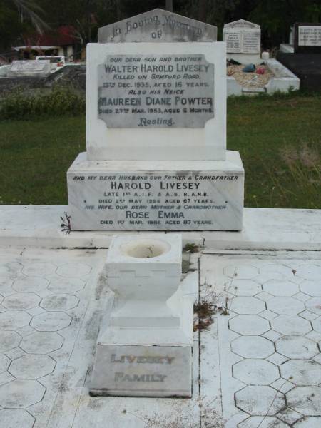 son and brother  | Walter Harold LIVESEY  | 13 Dec 1935  | aged 16 yrs  |   | neice  | Maureen Diane POWTER  | 27 Mar 1953  | aged 6 mths  |   | husband  | Harold LIVESEY  | 2 May 1956  | aged 67  |   | wife/mother  | Rose Emma  | 1 Mar 1986  | aged 87 yrs  |   | St Matthew's (Anglican) Grovely, Brisbane  | 