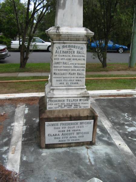 Alexander HALL  | of Glenalva Enoggera  | 12 Jun 1899  | aged 76  |   | wife  | Janet HALL  | died at Ivanhoe, Enoggera  | 7 Nov 1906  | age 86  |   | youngest daughter  | Margaret Mary HALL  | 17 Jul 1885  | age 21  |   | Frederick Telfer McGHIE  | 24 Nov 1931  | aged 56  |   | Ida Boyne HALL  | 25 Sep 1953  | aged 68  |   | James Frederick McGHIE  | 5 Dec 1945  | aged 36  |   | Clara Aucott McGHIE  | 27 Apr 1951  | aged 71  |   | Thomas Boyne HALL  | son of Annie and James Boyne HALL  | 2 Nov 1912  | aged 21  |   | Margaret Jeanette HALL  | infant daughter of  | Annie and James Boyne HALL  |   | George Grimes HALL  | husband of Madge  | 13 Mar 1924  | aged 29  |   | James Boyne HALL  | died at Ivanhoe, Enoggera  | 18 Aug 1915  | aged 64  |   | Annie HALL  | (wife of James Boyne HALL)  | 9 Apr 1916  | aged 62  |   | James Boyne HALL  | fourth son of James and Annie  | 11 Aug 1916  | aged 23  |   | George Alexander  | second son of Clara Aucott and Frederick Telfer McGHIE  | 28 Feb 1928  | aged 15  |   | Edith Annie  | wife of A M McGHIE  | 7 Oct 1929  | aged 48  |   | Ewen  | son of A.M. and E.A. McGHIE  | B: 16 Feb 1918  | D: 16 Feb 1918  |   | St Matthew's (Anglican) Grovely, Brisbane  | 