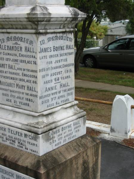 Alexander HALL  | of Glenalva Enoggera  | 12 Jun 1899  | aged 76  |   | wife  | Janet HALL  | died at Ivanhoe, Enoggera  | 7 Nov 1906  | age 86  |   | youngest daughter  | Margaret Mary HALL  | 17 Jul 1885  | age 21  |   | Frederick Telfer McGHIE  | 24 Nov 1931  | aged 56  |   | Ida Boyne HALL  | 25 Sep 1953  | aged 68  |   | James Frederick McGHIE  | 5 Dec 1945  | aged 36  |   | Clara Aucott McGHIE  | 27 Apr 1951  | aged 71  |   | Thomas Boyne HALL  | son of Annie and James Boyne HALL  | 2 Nov 1912  | aged 21  |   | Margaret Jeanette HALL  | infant daughter of  | Annie and James Boyne HALL  |   | George Grimes HALL  | husband of Madge  | 13 Mar 1924  | aged 29  |   | James Boyne HALL  | died at Ivanhoe, Enoggera  | 18 Aug 1915  | aged 64  |   | Annie HALL  | (wife of James Boyne HALL)  | 9 Apr 1916  | aged 62  |   | James Boyne HALL  | fourth son of James and Annie  | 11 Aug 1916  | aged 23  |   | George Alexander  | second son of Clara Aucott and Frederick Telfer McGHIE  | 28 Feb 1928  | aged 15  |   | Edith Annie  | wife of A M McGHIE  | 7 Oct 1929  | aged 48  |   | Ewen  | son of A.M. and E.A. McGHIE  | B: 16 Feb 1918  | D: 16 Feb 1918  |   | St Matthew's (Anglican) Grovely, Brisbane  | 