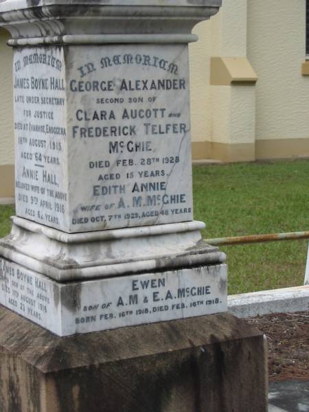 Alexander HALL  | of Glenalva Enoggera  | 12 Jun 1899  | aged 76  |   | wife  | Janet HALL  | died at Ivanhoe, Enoggera  | 7 Nov 1906  | age 86  |   | youngest daughter  | Margaret Mary HALL  | 17 Jul 1885  | age 21  |   | Frederick Telfer McGHIE  | 24 Nov 1931  | aged 56  |   | Ida Boyne HALL  | 25 Sep 1953  | aged 68  |   | James Frederick McGHIE  | 5 Dec 1945  | aged 36  |   | Clara Aucott McGHIE  | 27 Apr 1951  | aged 71  |   | Thomas Boyne HALL  | son of Annie and James Boyne HALL  | 2 Nov 1912  | aged 21  |   | Margaret Jeanette HALL  | infant daughter of  | Annie and James Boyne HALL  |   | George Grimes HALL  | husband of Madge  | 13 Mar 1924  | aged 29  |   | James Boyne HALL  | died at Ivanhoe, Enoggera  | 18 Aug 1915  | aged 64  |   | Annie HALL  | (wife of James Boyne HALL)  | 9 Apr 1916  | aged 62  |   | James Boyne HALL  | fourth son of James and Annie  | 11 Aug 1916  | aged 23  |   | George Alexander  | second son of Clara Aucott and Frederick Telfer McGHIE  | 28 Feb 1928  | aged 15  |   | Edith Annie  | wife of A M McGHIE  | 7 Oct 1929  | aged 48  |   | Ewen  | son of A.M. and E.A. McGHIE  | B: 16 Feb 1918  | D: 16 Feb 1918  |   | St Matthew's (Anglican) Grovely, Brisbane  | 