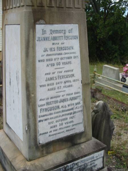 Jeannie Abbott FERGUSON  | wife of James FERGUSON  | of Abbotsford, Enoggera  | 11 Oct 1917  | aged 60 yrs  |   | James FERGUSON  | 24 Apr 1926  | aged 87  |   | sons  | Hector James Abbott FERGUSON  | killed in Belgium  | 21 Oct 1917  | aged 30  |   | Douglas Abbott FERGUSON  | died at Leighterton, England  | 18 Aug 1918  | aged 29 yrs  |   | St Matthew's (Anglican) Grovely, Brisbane  | 