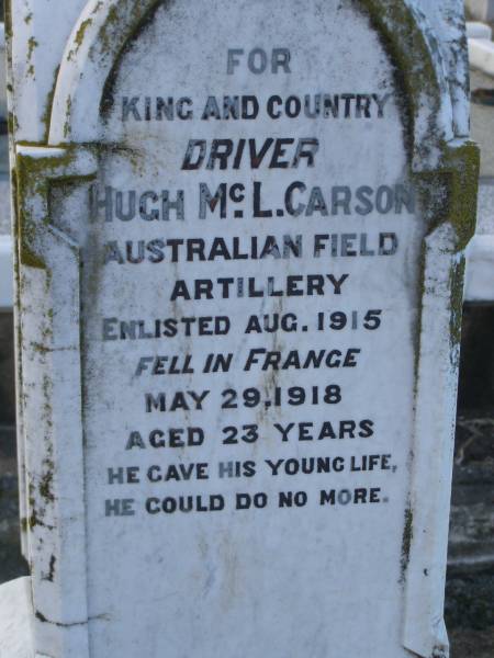 Elizabeth (CARSON)  | (wife of Hugh R CARSON)  | d: 2 Feb 1898, aged 30  | Joseph Lloyd (CARSON)  | infant son, aged 4 weeks  |   | Hugh H CARSON  | d: 26 Feb 1939, aged 80  |   | Hugh Mc L CARSON  | d: (France) 29 May 1918, aged 23  |   | Margaret (CARSON)  | (wife of William CARSON)  | d: 20 Sep 1900, aged 76  |   | William CARSON  | d: 26 Aug 1907, aged 87  |   | Alice Jane CARSON  | (daughter)  | d: 6 Oct 1932, aged 71  |   | Harrisville Cemetery - Scenic Rim Regional Council  | 