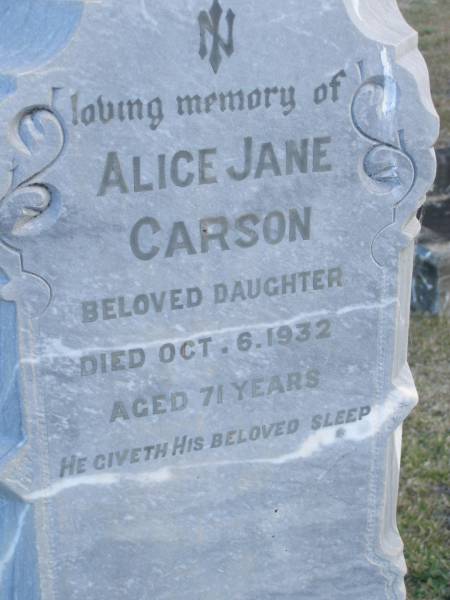Elizabeth (CARSON)  | (wife of Hugh R CARSON)  | d: 2 Feb 1898, aged 30  | Joseph Lloyd (CARSON)  | infant son, aged 4 weeks  |   | Hugh H CARSON  | d: 26 Feb 1939, aged 80  |   | Hugh Mc L CARSON  | d: (France) 29 May 1918, aged 23  |   | Margaret (CARSON)  | (wife of William CARSON)  | d: 20 Sep 1900, aged 76  |   | William CARSON  | d: 26 Aug 1907, aged 87  |   | Alice Jane CARSON  | (daughter)  | d: 6 Oct 1932, aged 71  |   | Harrisville Cemetery - Scenic Rim Regional Council  | 