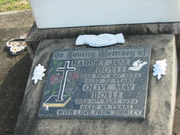 Sarah Ann BOYLE  | d: 11 Jun 1918, aged 67  | Mungo A BOYLE  | d: 26 Jul 1930, aged 88  | Ernest W BOYLE  | d: 27 Feb 1951 aged 68  |   | Harriet Jane BOYLE  | d: 28 May 1954, aged 72  | Olive May BOYLE  | d: 11 Sep 1978, aged 88  | (love from Shirley)  |   | Harrisville Cemetery - Scenic Rim Regional Council  |   | 