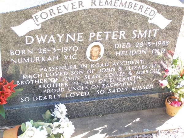 Dwayne Peter SMIT,  | born 26-3-1970 Numurkah Vic,  | died 28-5-1988 Helidon Qld,  | passenger in road accident,  | son of John & Elizabeth,  | brother of John, Sean, Louise & Marcus,  | brother-in-law of Elizabeth,  | uncle of Zacharias;  | Helidon Catholic cemetery, Gatton Shire  | 