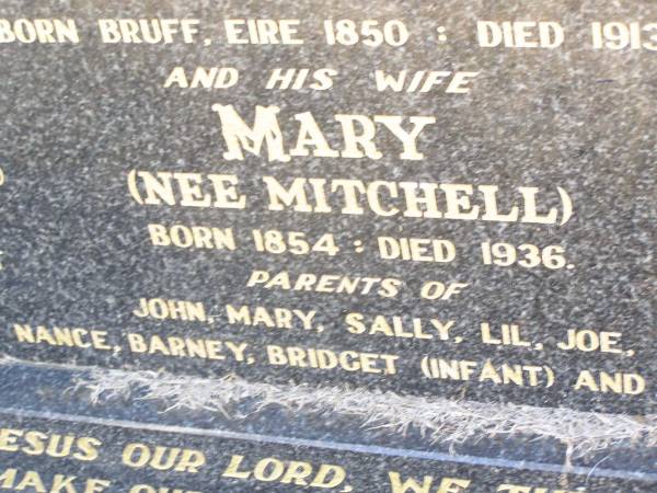 pioneers;  | Michael O'CONNOR,  | drayman farmer,  | born Bruff Eire 1850 died 1913;  | Mary O'CONNOR, nee MITCHELL, wife,  | born 1854 died 1936,  | parents of John, Mary, Sally, Lil, Joe, Nance,  | Barney, Bridget (infant) & Winnie;  | Helidon Catholic cemetery, Gatton Shire  | 