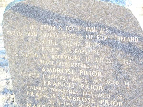 The PRIOR & DEVER families sailed from  | County Mayo & Leitrum Ireland  | in the sailing ships Firefly & Stropshire,  | & settled at Rockmount in August 1892;  | Ambrose PRIOR,  | interred Flanders France 1917 aged 34;  | Francis PRIOR,  | interred Toowoomba 1946 aged 82;  | Francis Ambrose PRIOR,  | died 26-4-1986 aged 57;  | Margaret PRIOR (DEVER),  | died 1956 aged 88;  | Sabina GILL (PRIOR),  | interred Toowong 1963 aged 66;  | Francis Charles PRIOR,  | died 25-1-1985 aged 48;  | Mary Catherine PRIOR (GORMAN),  | 22-10-1993 aged 79;  | Helidon Catholic cemetery, Gatton Shire  | 