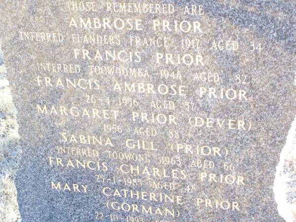 The PRIOR & DEVER families sailed from  | County Mayo & Leitrum Ireland  | in the sailing ships Firefly & Stropshire,  | & settled at Rockmount in August 1892;  | Ambrose PRIOR,  | interred Flanders France 1917 aged 34;  | Francis PRIOR,  | interred Toowoomba 1946 aged 82;  | Francis Ambrose PRIOR,  | died 26-4-1986 aged 57;  | Margaret PRIOR (DEVER),  | died 1956 aged 88;  | Sabina GILL (PRIOR),  | interred Toowong 1963 aged 66;  | Francis Charles PRIOR,  | died 25-1-1985 aged 48;  | Mary Catherine PRIOR (GORMAN),  | 22-10-1993 aged 79;  | Helidon Catholic cemetery, Gatton Shire  | 