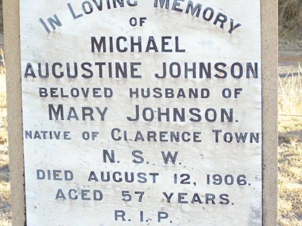 Michael Augustine JOHNSON,  | husband of Mary JOHNSON,  | native of Clarence Town NSW,  | died 12 Aug 1906 aged 57 years;  | Robert John JOHNSON, son brother,  | died 24 Aug 1916 ageed 35 years;  | Mary Thresa JOHNSON,  | wife of Michael JOHNSON,  | died 26 Jan 1925 aged 67 years;  | Helidon Catholic cemetery, Gatton Shire  | 