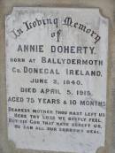 
Thomas DOHERTY,
native of Innishone Co Donegal Ireland,
died 22 Jan 1913 aged 77 years,
father;
Annie DOHERTY,
born Ballydermoth Co Donegal Ireland 2 June 1840,
died 5 April 1915 aged 75 years 10 months,
mother;
Helidon General cemetery, Gatton Shire
