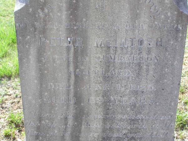 Peter MCINTOSH,  | native of Dumbarton Scotland,  | died 11 June 1925 aged 69 years;  | Margaret MCINTOSH,  | born Toowoomba 2 May 1858,  | died 29 Aug 1940;  | Donald Fletcher MCINTOSH,  | born Helidon 1894,  | killed in action Pozieres Frances  | 10 Aug 1916 aged 22 years;  | John Alexander MCINTOSH,  | born Helidon 1898,  | wounded Polygon Wood France,  | died Hospital Boulogne France  | 5 Oct 1917 aged 19 years;  | Helidon General cemetery, Gatton Shire  | 