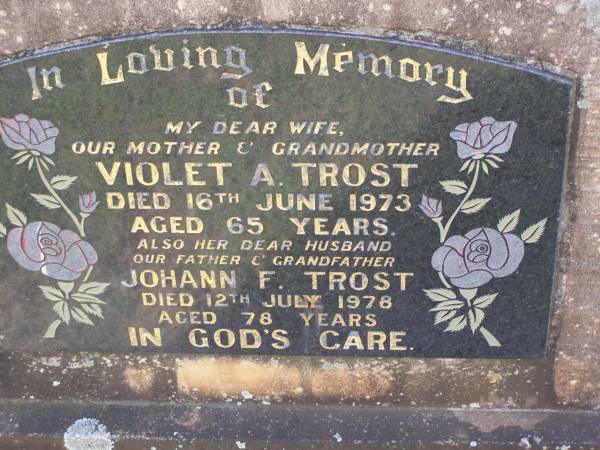 Violet A. TROST,  | wife mother grandmother,  | died 16 June 1973 aged 65 years;  | Johann F. TROST,  | husband father grandfather,  | died 12 July 1978 aged 78 years;  | Helidon General cemetery, Gatton Shire  | 