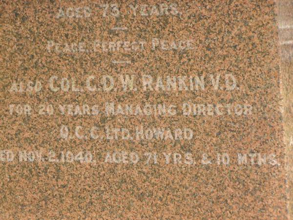 William RANKIN,  | father,  | managing director Queensland Collieries Howard,  | born Tollcross Scotland 23 April 1836,  | died Corina Queensland 15 Oct 1917 aged 81 years;  | Isabel H. ROSS,  | youngest daughter,  | died Brisbane 5 Aug 1938 aged 60 years;  | William C.F. RANKIN,  | youngest son of William & Jane RANKIN,  | general manager Queensland Collieres Howard,  | born Calston Ayrshire Scotland 22 Aug 1880,  | died Howard Queensland 11 May 1919;  | John A. RANKIN,  | eldest son,  | died Hpward 6 April 1930 aged 71 years;  | Marion Anderson,  | daughter,  | died 6 July 1907 aged 45 years;  | Mary E.A. ALLEN,  | daughter,  | died 22 March 1947 aged 73 years;  | Robert Stuart RANKIN,  | AIF 1914 - 1919,  | general manager Queensland Collieries 1941 - 1946.  | born Calson Scotland,  | died Toolburra 9 Nov 1950 aged 75 years;  | Jane Anderson,  | wife of William RANKIN,  | died 24 Jan 1912 aged 73 years;  | Col. C.D.W. RANKIN V.D.,  | 20 years managing director Q.C.C. Howard,  | died 2 No 1940 aged 71 years 10 months;  | Howard cemetery, City of Hervey Bay  | 