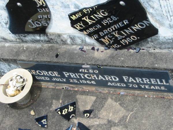 [shattered headstone]  | FARRELL;  | Joseph? McKinnon?,  | died ?? May 1915?;  | Mary King,  | died ?? March 1928;  | Joseph McKinnon,  | brother;  | died ?? Aug 1960;  | George Pritchard FARRELL,  | died 25 July 1966 aged 70 years;  | Howard cemetery, City of Hervey Bay  | 