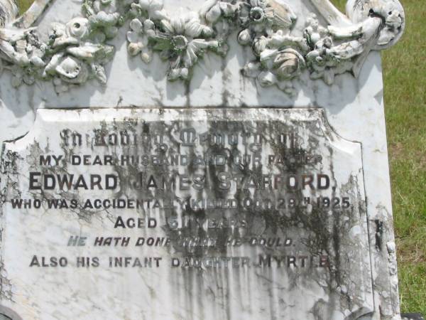 Edward James STAFFORD,  | husband father,  | accidentally killded 29 Oct 1925 aged 51 years;  | Myrtle,  | infant daughter;  | Sarah Ellen STAFFORD,  | mother,  | died 19 Jan 1968 aged 86 years;  | Howard cemetery, City of Hervey Bay  |   | 