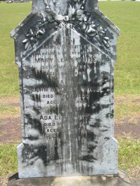 parents;  | Mary Leah WHITE,  | died 30 Jan 1922 aged 61 years;  | John Lindsay WHITE,  | died 1 June 1922 aged 66 years;  | Ada Leah WHITE,  | sister,  | died March 1898 aged 7 months;  | Howard cemetery, City of Hervey Bay  |   | 