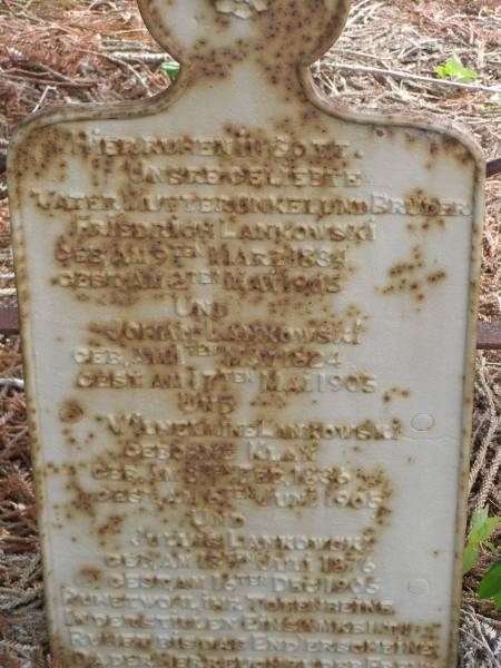 Friedrich LANKOWSKI  | geb 9 Marz 1834, gest 2 Mai 1905  | Johan LANKOWSKI  | geb 1 Mai 1824, gest 17 Mai 1905  | Wilhelmine LANKOWSKI (geborne KLAN)  | geb 8 Feb 1836, gest 6 Juni 1905  | Juluis LANKOWSKI  | geb 18 Juli 1876, gest 16 Dec 1905  | Hoya Lutheran Cemetery, Boonah Shire  |   | 