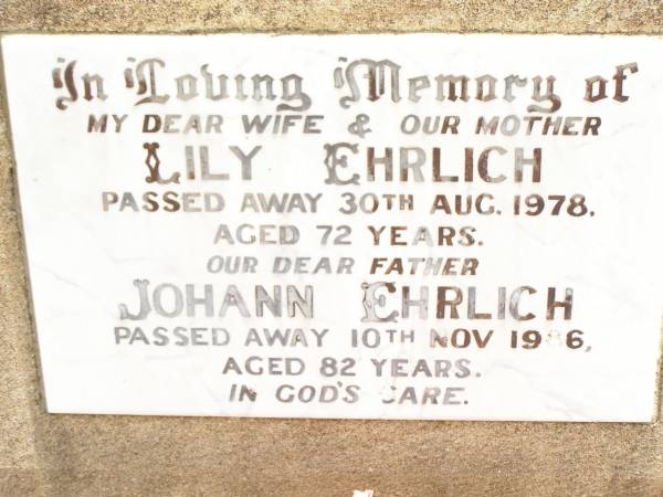 Lily EHRLICH,  | wife mother,  | died 30 Aug 1978 aged 72 years;  | Johann EHRLICH,  | father,  | died 10 Nov 1986 aged 82 years;  | from Myrtle & Cliff,  | Judy & Ted, Helen & John, Nevell & Joan,  | Lyn & Ross & grandchildren;  | Jandowae Cemetery, Wambo Shire  | 