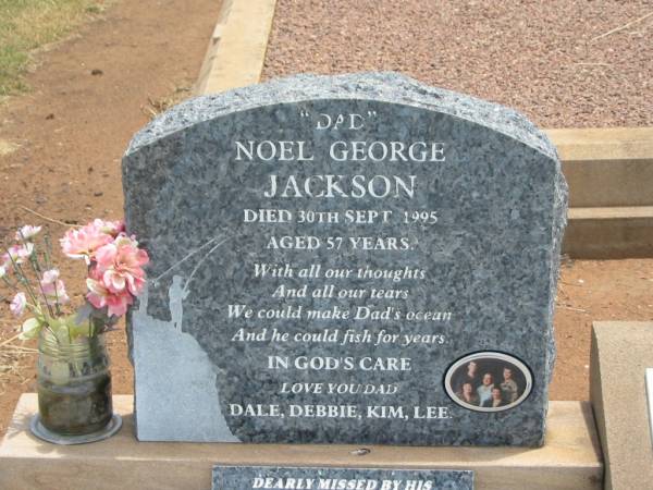 Noel George JACKSON,  | dad,  | died 30 Sept 1995 aged 57 years;  | loved by Dale, Debbie, Kim & Lee;  | George Henry JACKSON,  | husband father grandpop,  | died 29-11-1971 aged 66 years;  | Isobel Myrtle JACKSON,  | mother grandma,  | died 4-8-1974 aged 67 years;  | Jandowae Cemetery, Wambo Shire  | 