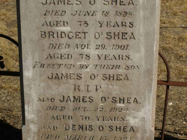 James O'SHEA,  | father,  | died 18 June 1896 aged 75 years;  | Bridget O'SHEA,  | mother,  | died 29 Nov 1901 aged 78 years;  | erected by son James O'SHEA;  | James O'SHEA,  | died 22 Aug 1925 aged 70 years;  | Dennis O'SHEA,  | died 13 Mach 1941 aged 77 years;  | Jondaryan cemetery, Jondaryan Shire  | 