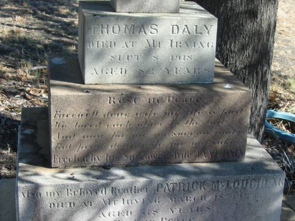 Thomas DALY,  | died Mt Irving 8 Sept 1918 aged 82 years,  | erected by wife Jane DALY;  | Patrick MCLOUGHAN,  | brother,  | died Mt Irving 18? March 1922? aged 68 years,  | erected by sister Jane DALY;  | Jane,  | wife,  | died 2 Dec 1930 aged 73 years,  | erected by M.J. EGAN, nieces & nephews;  | Jondaryan cemetery, Jondaryan Shire  | 