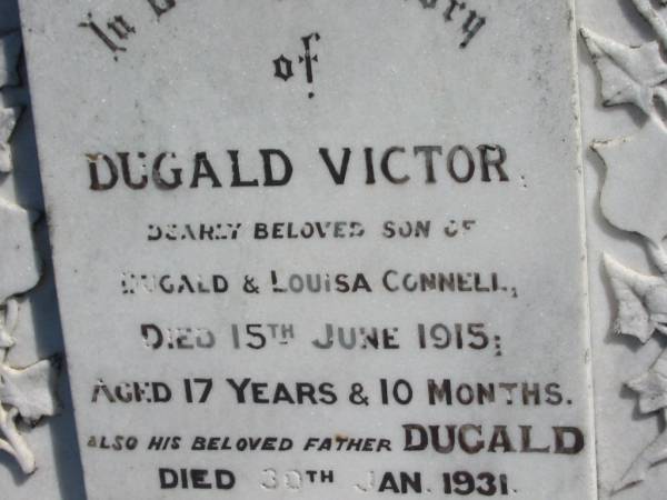 Dugald Victor,  | son of Dugald & Louisa CONNELL,  | died 15 June 1915 aged 17 years 10 months;  | Dugald,  | father,  | died 30 Jan 1931 aged 65 years 3 months;  | Louisa,  | wife,  | mother of Dugald Victor,  | died 16 Feb 1960 aged 89 years 6 months;  | Jondaryan cemetery, Jondaryan Shire  | 