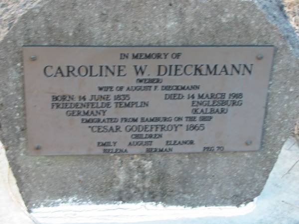 Caroline W DIECKMANN (WEBER)  | (wife of August F DIECKMANN)  | b: 14 Jun 1835, Friedenfelde Templin, Germany  | d: 14 Mar 1918, Englesburg (Kalbar)  | emigrated from Hamburg on the ship  Cesar Godeffroy  1865  | children Emily, August, Eleanor, Helena, Herman  | Peg 70  | Engelsburg Baptist Cemetery, Kalbar, Boonah Shire  | 