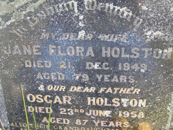 Jane Flora HOLSTON, wife,  | died 21 Dec 1949 aged 79 years;  | Oscar HOLSTON, father,  | died 23 June 1958 aged 87 years;  | Valerie Ida HOLSTON, grand-daughter sister,  | died 18-8-1958 aged 25 years;  | Kandanga Cemetery, Cooloola Shire  |   | 