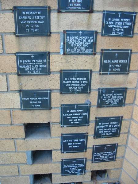 Charles J STEDDY  | 21 Mar 58, aged 77  | Clara Byron STEDDY  | 23 Dec 75, aged 95  | Sandra Joy De VENE  | 19 Nov 1980, aged 22  | Margaret Alice MORRIS  | 11 Jun 1960, aged 69  | Hilda Marie MORRIS  | 15 Jan 1953, aged 81  | Frances Elizabeth WYATT  | 4 Jul 1956, aged 73  | Robert Mawson ARMSTRONG  | 2 Mar 1961, aged 73  | P Maude ARMSTRONG  | 14 Nov 1958, aged 65  | Kathleen Vinrace EAGAR  | 22 Aug 1983, aged 89  | Charlotte M S SMITH  | 12 Mar 1984, aged 84  | Amy Victoria SMITH  | 6 Aug 86, aged 98  | Henry John WYATT  | 27 Feb 1959, aged 77  | John Humphrey Hector WYATT  | 11 Oct 1987, aged 64  | St Mary's Anglican Church, Kangaroo Point, Brisbane  | 