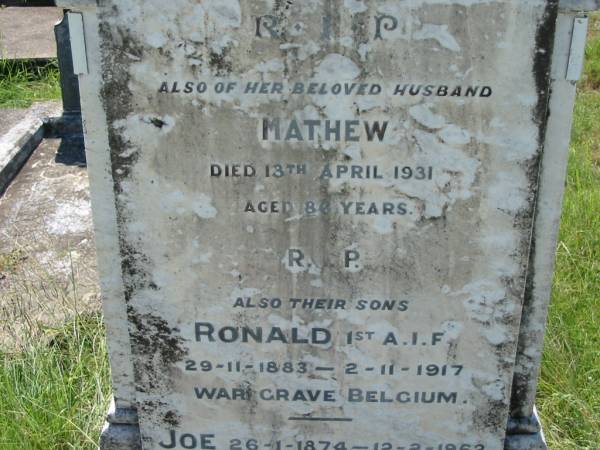 Susan HORAN,  | died 29 Aug 1899 aged 55 years;  | Mathew, husband,  | died 13 April 1931 aged 86 years;  | Ronald, son,  | 29-11-1883 - 2-11-1917,  | war grave, Belgium;  | Joe, son,  | 26-1-1874 - 12-2-1962,  | interred Toowoomba;  | Ted, son,  | 25-4-1882 - 14-9-1966,  | interred Mt Isa;  | St John's Catholic Church, Kerry, Beaudesert Shire  | 