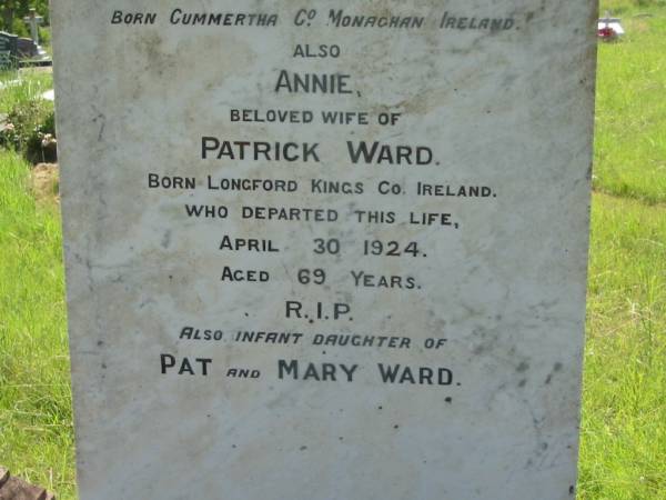 Patrick WARD,  | born Cummertha County Monaghan Ireland,  | died 4 June 1902 aged 64 years;  | Annie, wife of Patrick WARD,  | born Longford Kings County Ireland,  | died 30 April 1924 aged 69 years;  | infant daughter of Pat & Mary WARD;  | St John's Catholic Church, Kerry, Beaudesert Shire  | 