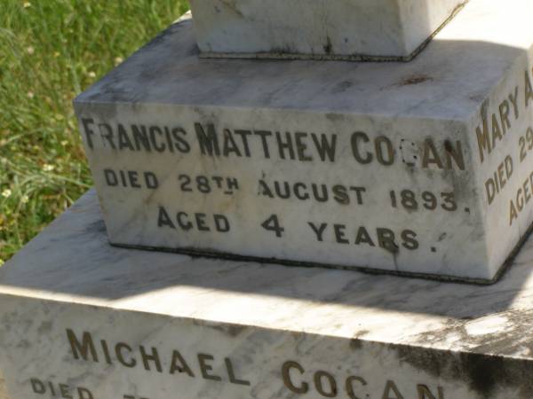 Francis Matthew COGAN,  | died 28 Aug 1893 aged 4 years;  | Michael COGAN,  | died 7 Sept 1902 aged 58 years;  | Mary Ferguson COGAN,  | died 25 May 1935 aged 79 years;  | Mary Anne COGAN,  | died 29 April 1923 aged 39 years;  | Michael Edward COGAN,  | died 20 Sept 1933 aged 47 years;  | Francis Peter COGAN,  | died 9 Aug 1881 aged 3 months;  | George Peter COGAN,  | killed in action France 3 May 1917 aged 25 years;  | James George COGAN,  | died 3-10-1956 aged 78 years;  | Margaret Ellen COGAN,  | died 4 Sept 1987 aged 92 years,  | remembered by friend George;  | Kilkivan cemetery, Kilkivan Shire  | 