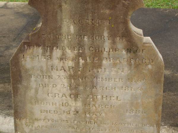 children of James & Jane BRADFORD;  | Mary Helen,  | born 23 Nov 1869,  | died 24 March 1886;  | Grace Ethel,  | born 10 March 1886,  | died 10 May 1886;  | Charles George BRADFORD,  | son,  | died 16 Aug 1899 aged 20 years,  | erected by mother;  | Jane BRADFORD,  | died 29 Oct 1920 aged 69 years;  | James BRADFORD,  | died 20 July 1943 aged 94 years;  | Killarney cemetery, Warwick Shire  | 