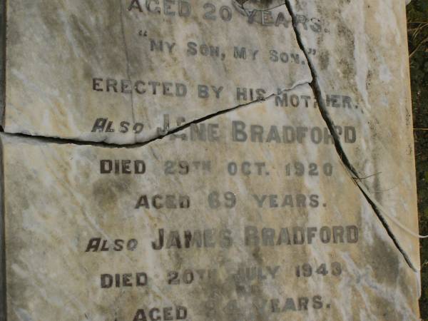 children of James & Jane BRADFORD;  | Mary Helen,  | born 23 Nov 1869,  | died 24 March 1886;  | Grace Ethel,  | born 10 March 1886,  | died 10 May 1886;  | Charles George BRADFORD,  | son,  | died 16 Aug 1899 aged 20 years,  | erected by mother;  | Jane BRADFORD,  | died 29 Oct 1920 aged 69 years;  | James BRADFORD,  | died 20 July 1943 aged 94 years;  | Killarney cemetery, Warwick Shire  | 