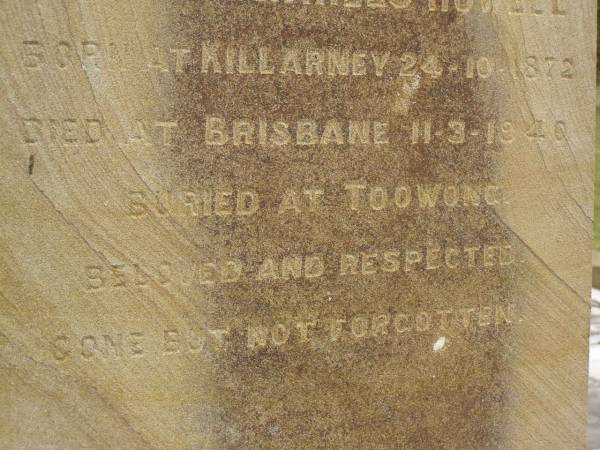 Theophilus HOWELL,  | died 11 March 1902 aged 77 years,  | born in Wales,  | lived in Qld 50 years;  | Anne HOWELL,  | wife,  | died 13 Jan 1927 in 85th year,  | residing in Qld 74 years;  | Joseph Charles HOWELL,  | born Killarney 24-10-1872,  | died Brisbane 11-3-1940,  | buried Toowong;  | William Arthur Melrose Octavius,  | son of Theophilus & Ann HOWELL of this place,  | died 1 April 1881 aged 11 months 11 days;  | Anna Douglas,  | wife of T.J. HOWELL  Melrose ,  | died 7 Oct 1928 aged 66 years;  | Theophilus John HOWELL,  | born Fassifern Qld 15 July 1862,  | died Bordertown SA 17 Dec 1935;  | Archibald Dunbar HOWELL,  | born 17 July 1905,  | died 25 March 1934;  | Aisla Grace HOWELL,  | born 8 Oct 1910,  | died 8 Aug 1911;  | Killarney cemetery, Warwick Shire  | 