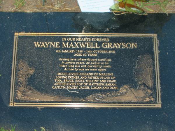 Wayne MAXWELL GRAYSON,  | 6 Jan 1948 - 14 Oct 2005 aged 57 years,  | husband of Marlene,  | father & father-in-law of Tina, Bruce, Ricky,  | Melony & Craig,  | pop of Matthew, Sarah, Caitlyn, Macey, Jacob,  | Logan & Demi;  | Killarney cemetery, Warwick Shire  | 