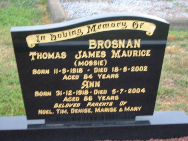 Thomas James Maurice (Mossie) BROSNAN,  | born 11-9-1918,  | died 18-5-2002 aged 84 years;  | Ann,  | born 31-12-1918,  | died 5-7-2004 aged 86 years;  | parents of Noel, Tim, Denise, Marise & Mary;  | Killarney cemetery, Warwick Shire  | 
