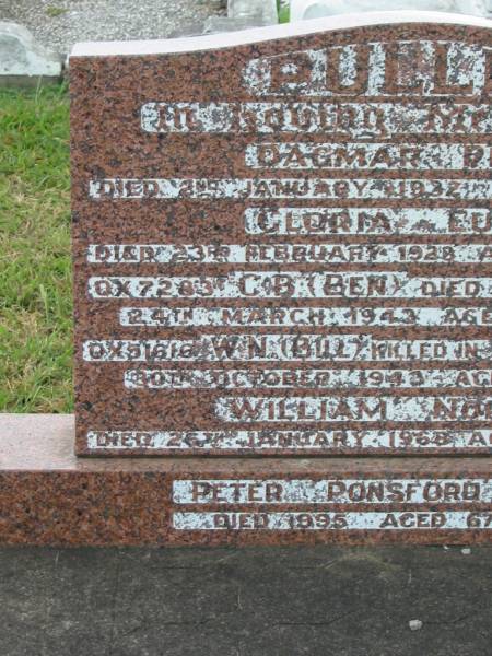 Dagmar Pearl PULLEN,  | died 2 Jan 1932 aged 38 years;  | Gloria Eunice PULLEN,  | died 23 Feb 1928 aged 17 months;  | C.B. (Ben) PULLEN,  | died war service 24 Mar 1943 aged 26 years;  | W.N. (Bill) PULLEN,  | killed in action New Guinea  | 30 Oct 1943 aged 19 years;  | William Norman PULLEN,  | died 26 Jan 1968 aged 76 years;  | Peter Ponsford PULLEN,  | died 1995 aged 67 years;  | Killarney cemetery, Warwick Shire  | 